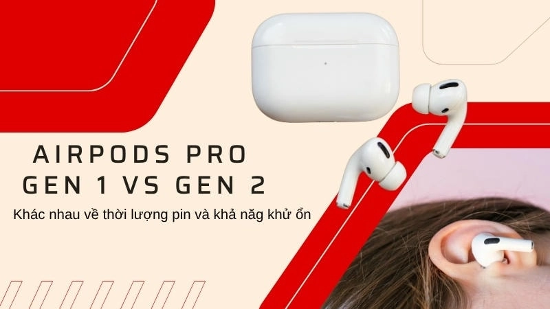  AirPods Pro Gen 1 vs Gen 2 khác biệt về thời lượng pin và khả năng khử ồn