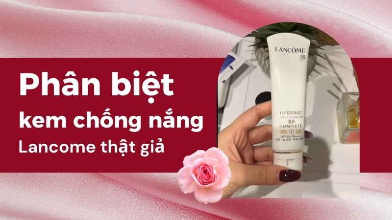 Phân biệt kem chống nắng Lancome thật giả để bảo vệ da tránh bị kích ứng